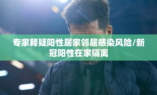 专家释疑阳性居家邻居感染风险/新冠阳性在家隔离