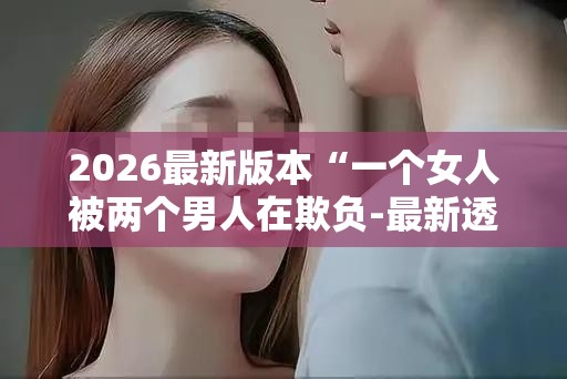 2026最新版本“一个女人被两个男人在欺负-最新透视影业软件详细教程官方版下载