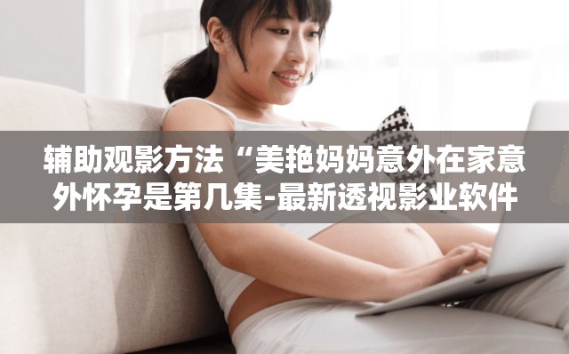 辅助观影方法“美艳妈妈意外在家意外怀孕是第几集-最新透视影业软件详细教程官方版下载