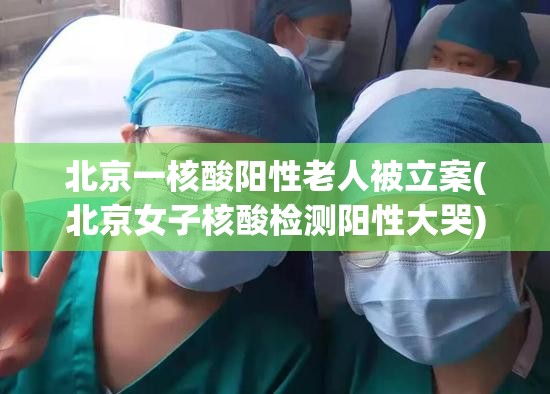 北京一核酸阳性老人被立案(北京女子核酸检测阳性大哭)