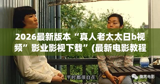 2026最新版本“真人老太太日b视频”影业影视下载”(最新电影教程)
