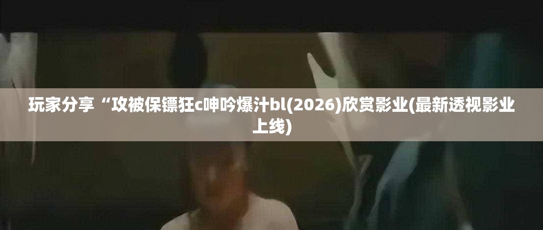 玩家分享“攻被保镖狂c呻吟爆汁bl(2026)欣赏影业(最新透视影业上线)