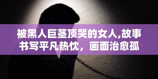 被黑人巨茎顶哭的女人,故事书写平凡热忱，画面治愈孤单落寞心境