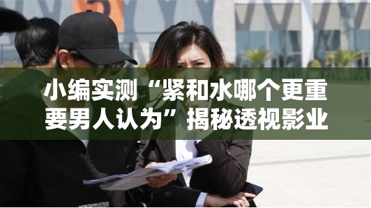 小编实测“紧和水哪个更重要男人认为”揭秘透视影业万能影视用法
