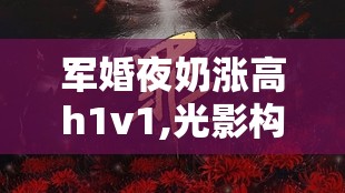 军婚夜奶涨高h1v1,光影构筑温柔幻境，银幕容纳万千悲欢心绪