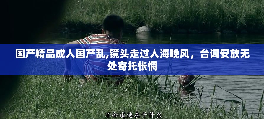 国产精品成人国产乱,镜头走过人海晚风，台词安放无处寄托怅惘