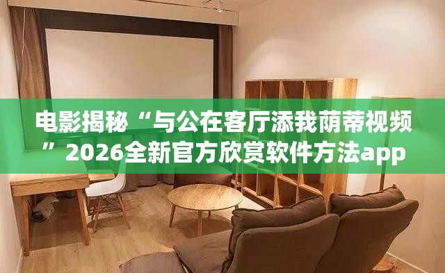 电影揭秘“与公在客厅添我荫蒂视频”2026全新官方欣赏软件方法app下载