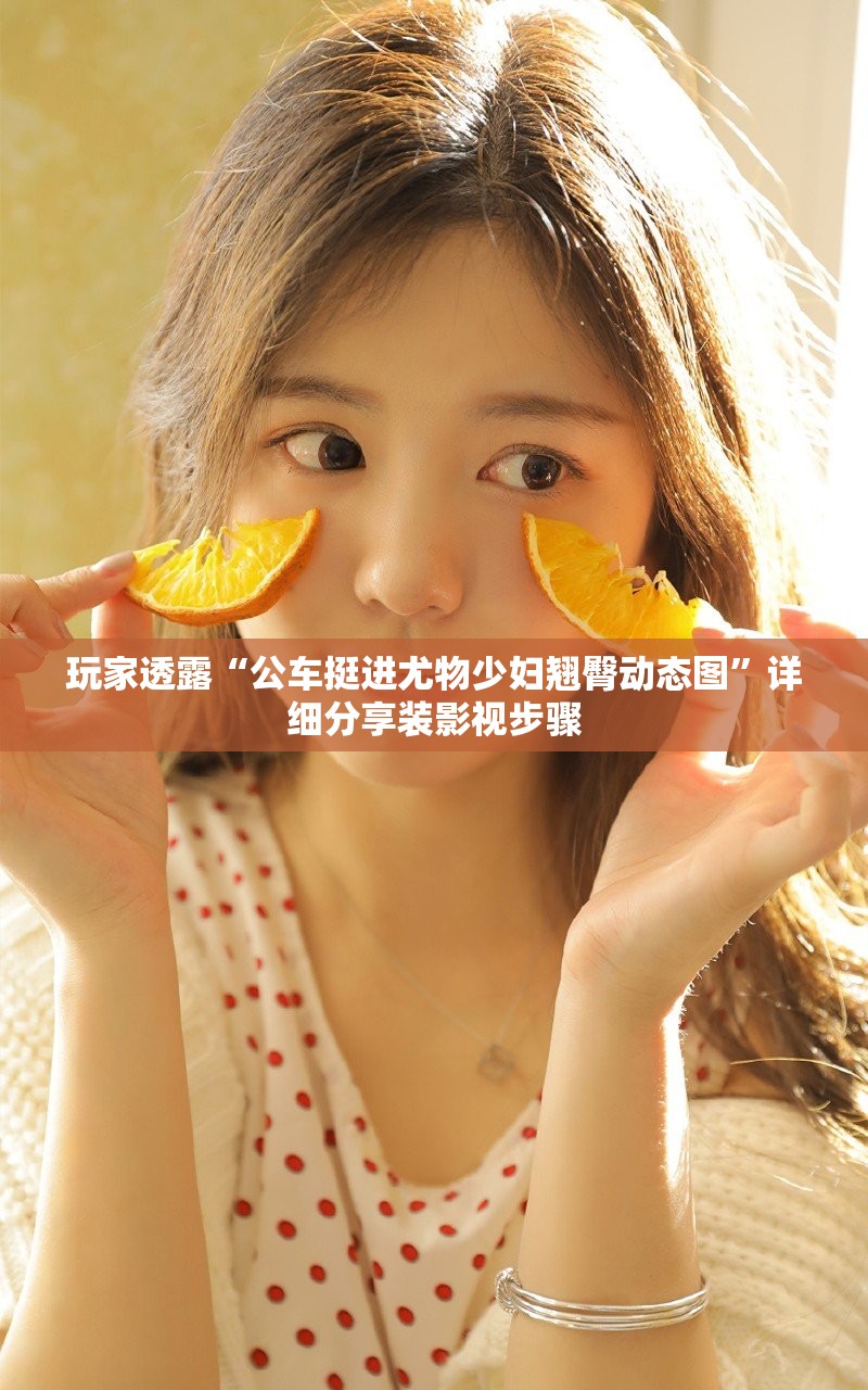 玩家透露“公车挺进尤物少妇翘臀动态图”详细分享装影视步骤