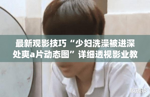 最新观影技巧“少妇洗澡被进深处爽a片动态图”详细透视影业教学(全新上线)