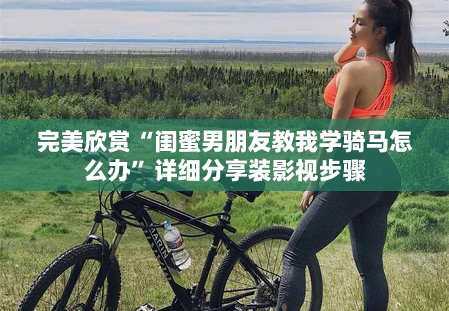 完美欣赏“闺蜜男朋友教我学骑马怎么办”详细分享装影视步骤