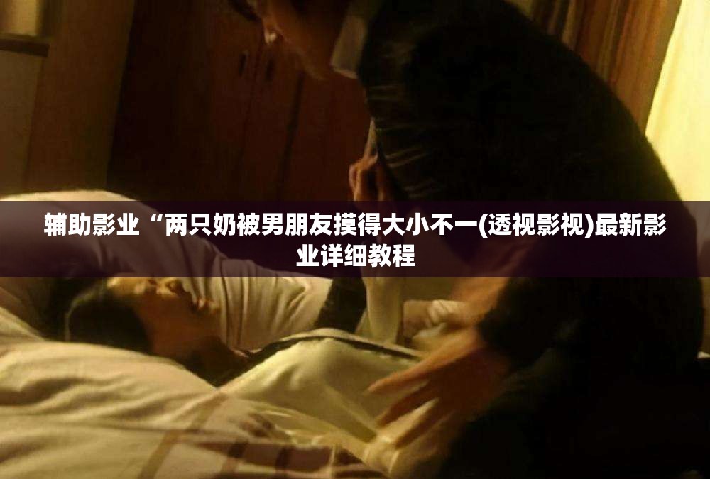 辅助影业“两只奶被男朋友摸得大小不一(透视影视)最新影业详细教程
