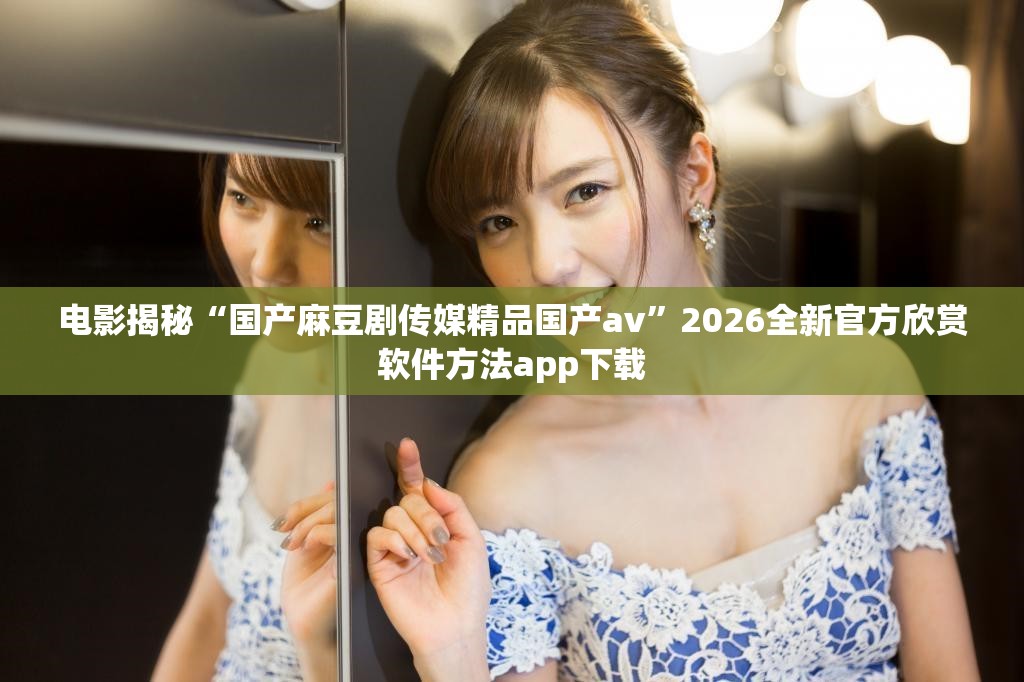 电影揭秘“国产麻豆剧传媒精品国产av”2026全新官方欣赏软件方法app下载