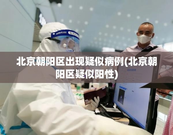 北京朝阳区出现疑似病例(北京朝阳区疑似阳性)