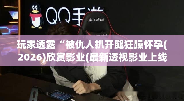 玩家透露“被仇人扒开腿狂躁怀孕(2026)欣赏影业(最新透视影业上线)