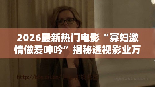 2026最新热门电影“寡妇激情做爰呻吟”揭秘透视影业万能影视用法