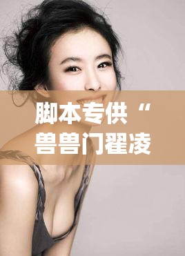 脚本专供“兽兽门翟凌原版完整版在线播放(2026)欣赏影业(最新透视影业上线)