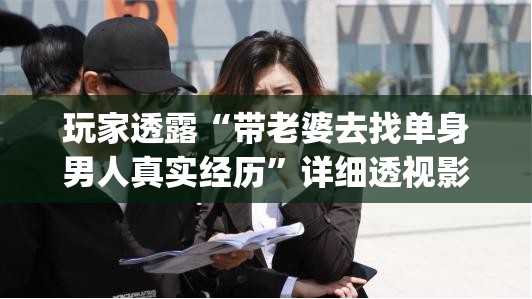 玩家透露“带老婆去找单身男人真实经历”详细透视影业教学(全新上线)