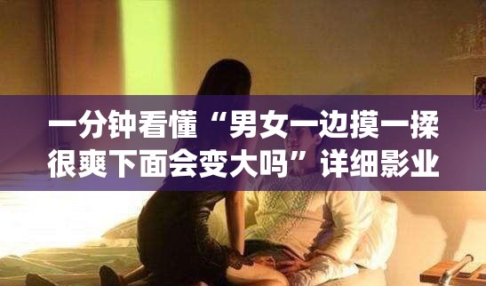 一分钟看懂“男女一边摸一揉很爽下面会变大吗”详细影业教学(在线2026全新上线)