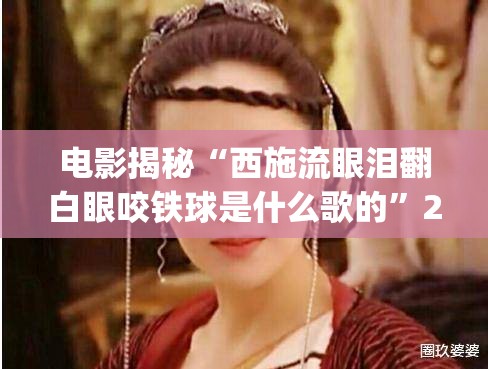 电影揭秘“西施流眼泪翻白眼咬铁球是什么歌的”2026全新官方欣赏软件方法app下载