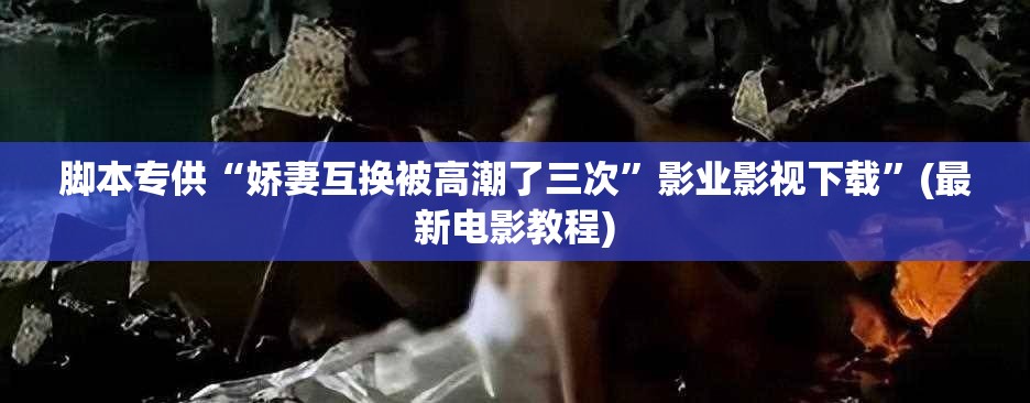 脚本专供“娇妻互换被高潮了三次”影业影视下载”(最新电影教程)