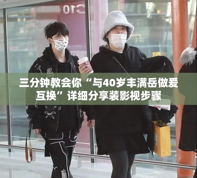三分钟教会你“与40岁丰满岳做爰互换”详细分享装影视步骤