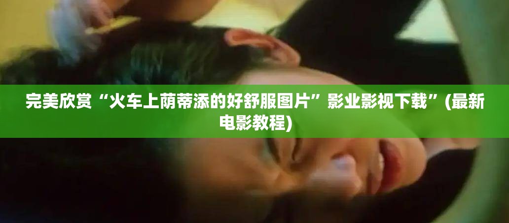 完美欣赏“火车上荫蒂添的好舒服图片”影业影视下载”(最新电影教程)