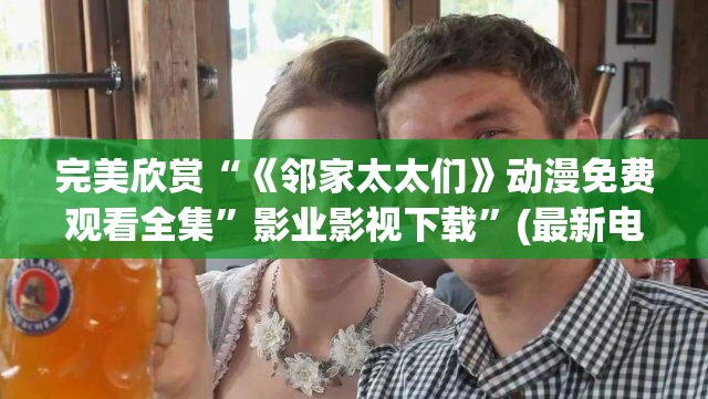 完美欣赏“《邻家太太们》动漫免费观看全集”影业影视下载”(最新电影教程)