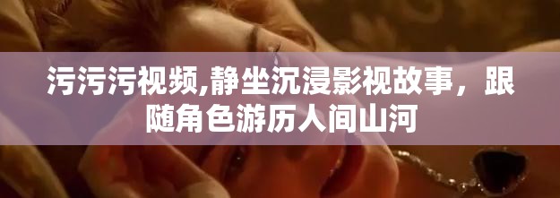 污污污视频,静坐沉浸影视故事，跟随角色游历人间山河