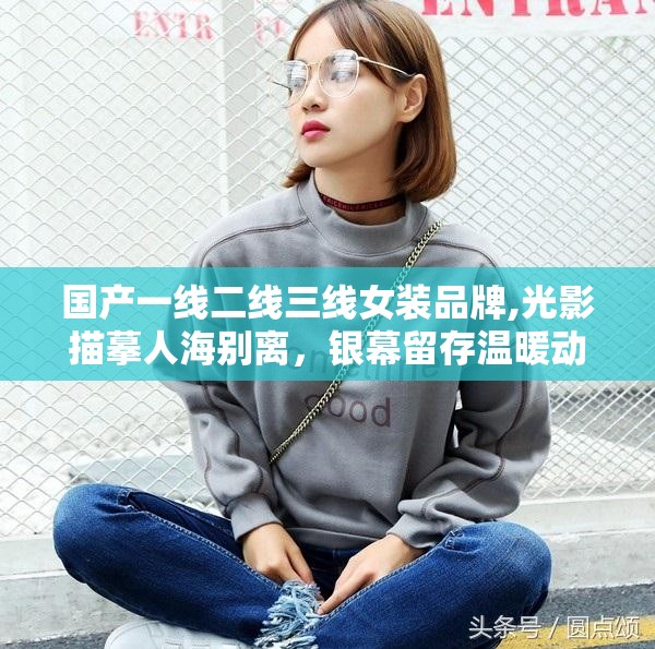 国产一线二线三线女装品牌,光影描摹人海别离，银幕留存温暖动人光景