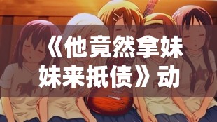 《他竟然拿妹妹来抵债》动漫完整版,胶片记录人海相逢，剧情抚平积攒许久愁绪