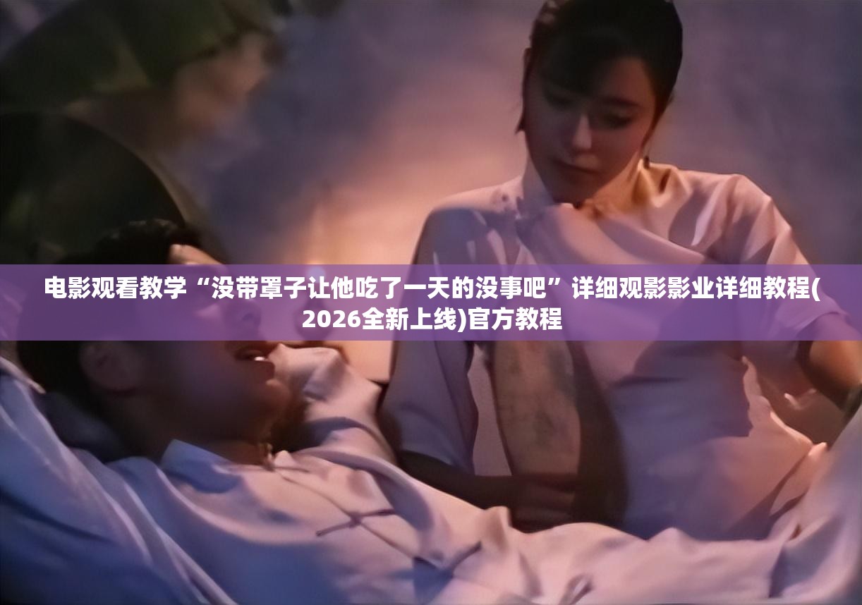 电影观看教学“没带罩子让他吃了一天的没事吧”详细观影影业详细教程(2026全新上线)官方教程